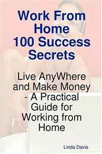 Work From Home 100 Success Secrets - Live AnyWhere and Make Money - A Practical Guide for Working from Home