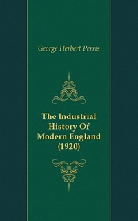 George Herbert Perris - «The Industrial History Of Modern England (1920)»