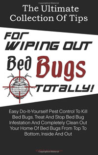 The Ultimate Collection Of Tips For Wiping Out Bed Bugs Totally!: Easy Do-It-Yourself Pest Control To Kill Bed Bugs, Treat And Stop Bed Bug Infestation ... Bed Bugs From Top To Bottom, Inside