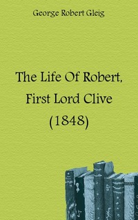 George Robert Gleig - «The Life Of Robert, First Lord Clive (1848)»