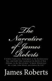 The Narrative of James Roberts: A Soldier Under Gen. Washington in the Revolutionary War, and Under Gen. Jackson at the Battle of New Orleans, in the ... Me a Limb, Some Blood, and Almost My 