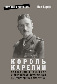 Король Карелии. Полковник Ф. Дж. Вудс и британская интервенция на севере России в 1918-1919 гг