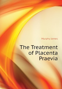 Murphy James - «The Treatment of Placenta Praevia»