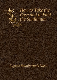 Eugene Beauharnais Nash - «How to Take the Case and to Find the Similimum»