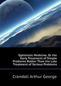 Crandall Arthur George - «Optimistic Medicine, Or the Early Treatment of Simple Problems Rather Than the Late Treatment of Serious Problems»