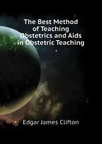 Edgar James Clifton - «The Best Method of Teaching Obstetrics and Aids in Obstetric Teaching»