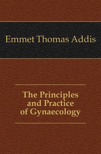 Emmet Thomas Addis - «The Principles and Practice of Gynaecology»