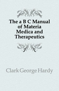 Clark George Hardy - «The a B C Manual of Materia Medica and Therapeutics»