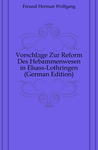 Freund Herman Wolfgang - «Vorschlage Zur Reform Des Hebammenwesen in Elsass-Lothringen (German Edition)»