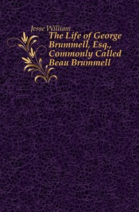 Jesse William - «The Life of George Brummell, Esq., Commonly Called Beau Brummell»