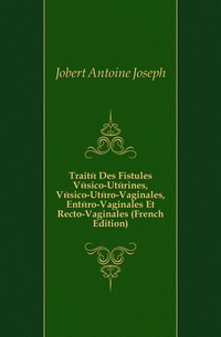 Jobert Antoine Joseph - «Traite Des Fistules Vesico-Uterines, Vesico-Utero-Vaginales, Entero-Vaginales Et Recto-Vaginales (French Edition)»