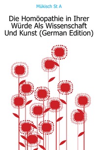 A. Mukisch St - «Die Homoopathie in Ihrer Wurde Als Wissenschaft Und Kunst (German Edition)»