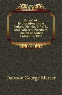 ... Report of an Exploration in the Yukon District, N.W.T., and Adjacent Northern Portion of British Columbia, 1887