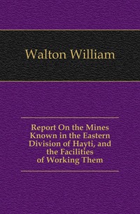 Walton William - «Report On the Mines Known in the Eastern Division of Hayti, and the Facilities of Working Them»