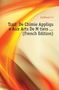 Guilloud J J - «Traite De Chimie Appliquee Aux Arts De Metiers ... (French Edition)»