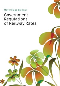 Meyer Hugo Richard - «Government Regulations of Railway Rates»
