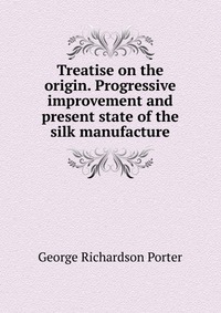 George Richardson Porter - «Treatise on the origin. Progressive improvement and present state of the silk manufacture»