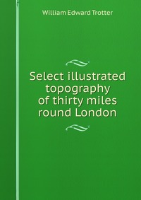 William Edward Trotter - «Select illustrated topography of thirty miles round London»