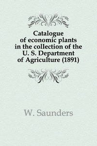 William Saunders - «Catalogue of economic plants in the collection of the U. S. Department of Agriculture (1891)»