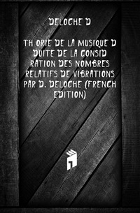 Theorie De La Musique Deduite De La Consideration Des Nombres Relatifs De Vibrations Par D. Deloche (French Edition)