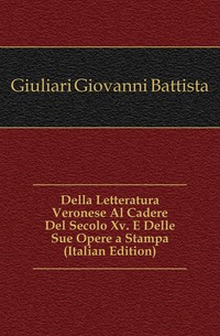 Giuliari Giovanni Battista - «Della Letteratura Veronese Al Cadere Del Secolo Xv. E Delle Sue Opere a Stampa (Italian Edition)»