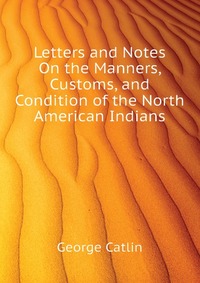 George Catlin - «Letters and Notes On the Manners, Customs, and Condition of the North American Indians»
