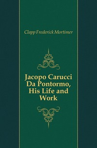 Clapp Frederick Mortimer - «Jacopo Carucci Da Pontormo, His Life and Work»