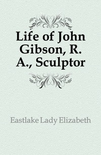 Eastlake Lady Elizabeth - «Life of John Gibson, R. A., Sculptor»