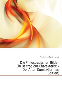 Friederichs Carl Heinrich - «Die Philostratischen Bilder, Ein Beitrag Zur Charakteristik Der Alten Kunst (German Edition)»