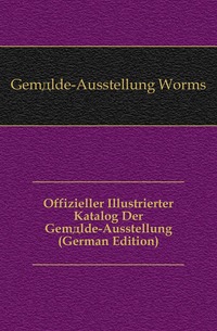 Gemalde-Ausstellung Worms - «Offizieller Illustrierter Katalog Der Gemalde-Ausstellung (German Edition)»