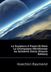 Koechlin Raymond - «La Sculpture A Troyes Et Dans La Champagne Meridionale Au Seizieme Siecle (French Edition)»