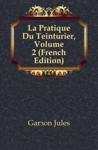 Garcon Jules - «La Pratique Du Teinturier, Volume 2 (French Edition)»