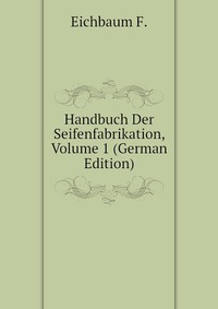 F. Eichbaum - «Handbuch Der Seifenfabrikation, Volume 1 (German Edition)»