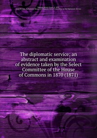 The diplomatic service; an abstract and examination of evidence taken by the Select Committee of the House of Commons in 1870