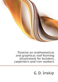 Treatise on mathematical and graphical roof framing (illustrated) for builders, carpenters and iron workers
