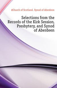 Selections from the Records of the Kirk Session, Presbytery, and Synod of Aberdeen
