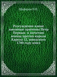 П. П. Шафиров - «Разсуждение какие законные причины Петр Первыи к начатию воины против короля Карола 12, шведского 1700 году имел»
