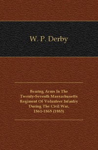 W. P. Derby - «Bearing Arms In The Twenty-Seventh Massachusetts Regiment Of Volunteer Infantry During The Civil War, 1861-1865 (1883)»