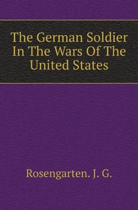 J. G. Rosengarten - «The German Soldier In The Wars Of The United States»