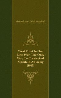 Maxwell Van Zandt Woodhull - «West Point In Our Next War: The Only Way To Create And Maintain An Army (1915)»