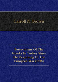 Carroll N. Brown - «Persecutions Of The Greeks In Turkey Since The Beginning Of The European War (1918)»