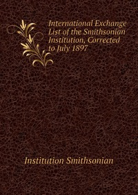 Institution Smithsonian - «International Exchange List of the Smithsonian Institution, Corrected to July 1897»