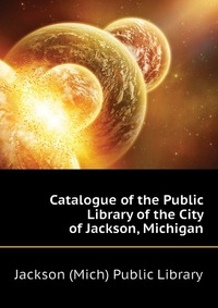 Jackson (Mich) Public Library - «Catalogue of the Public Library of the City of Jackson, Michigan»
