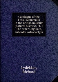 Richard, Lydekker - «Catalogue of the Fossil Mammalia in the British museum (natural history). Pt. 2»