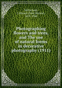 McFarland, J. Horace (John Horace), 1859-1948 - «Photographing flowers and trees, and The use of natural forms in decorative photography (1911)»