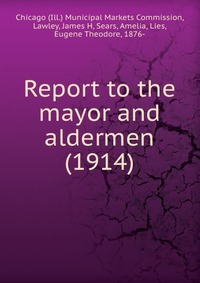 Chicago (Ill.) Municipal Markets Commission - «Report to the mayor and aldermen (1914)»