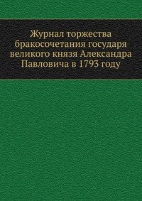Журнал торжества бракосочетания государя великого князя Александра Павловича в 1793 году