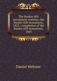 Daniel Webster - «The Bunker Hill monument orations: the Bunker Hill monument, 1825 : completion of the Bunker Hill monument, 1843»