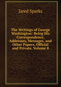 The Writings of George Washington: Being His Correspondence, Addresses, Messages, and Other Papers, Official and Private, Volume 8