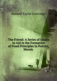 The Friend: A Series of Essays to Aid in the Formation of Fixed Principles in Politics, Morals